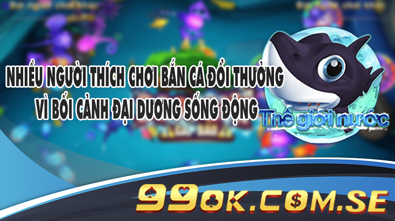 Nhiều người thích chơi Bắn Cá đổi thưởng vì bối cảnh đại dương sống động