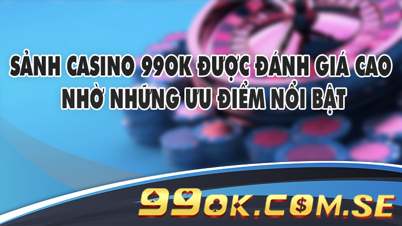 Sảnh casino 99OK được đánh giá cao nhờ những ưu điểm nổi bật